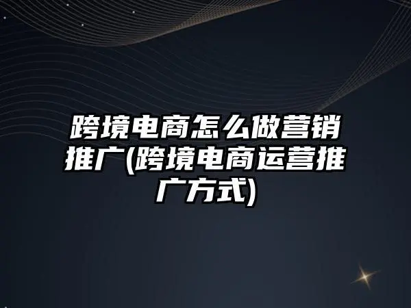 跨境电商运营怎么推广宣传策略技巧是什么